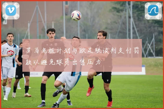 罗马老板计划与欧足联谈判支付罚款以避免球员出售压力