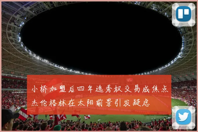 小桥加盟后四年选秀权交易成焦点杰伦格林在太阳前景引发疑虑