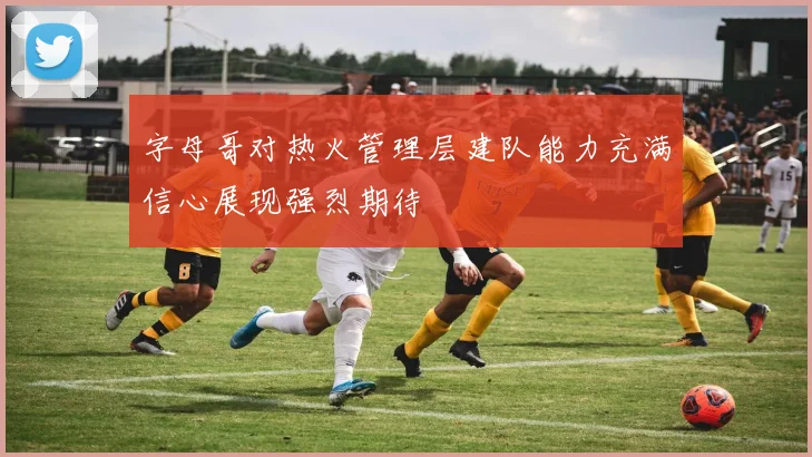 字母哥对热火管理层建队能力充满信心展现强烈期待
