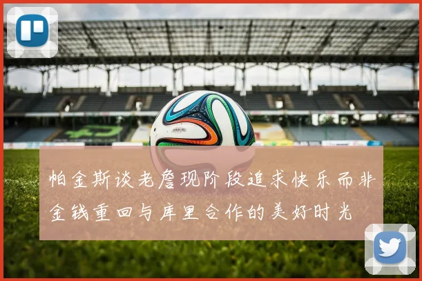 帕金斯谈老詹现阶段追求快乐而非金钱重回与库里合作的美好时光