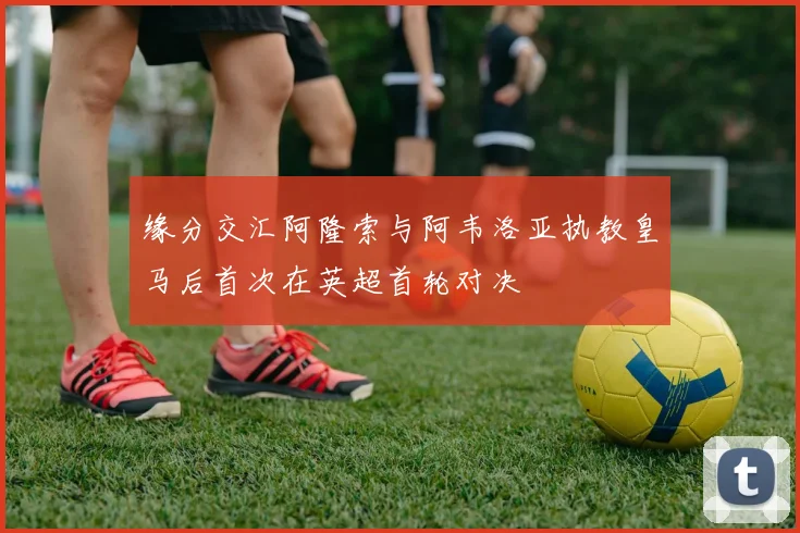 缘分交汇阿隆索与阿韦洛亚执教皇马后首次在英超首轮对决