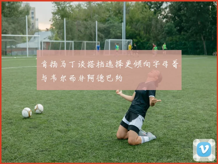肯扬马丁谈搭档选择更倾向字母哥与韦尔而非阿德巴约