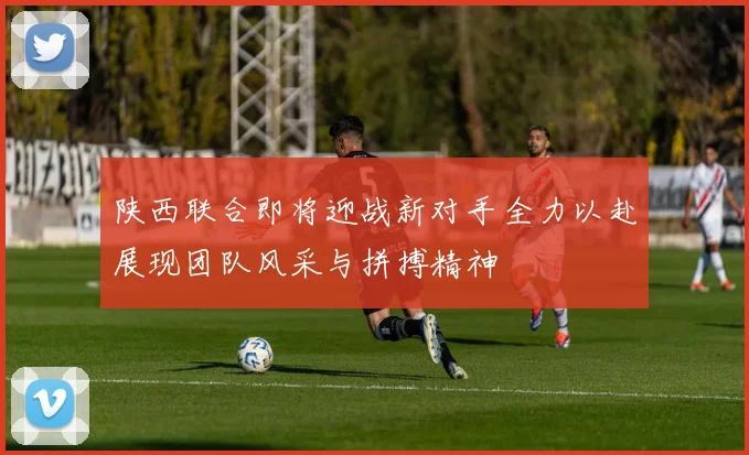 陕西联合即将迎战新对手全力以赴展现团队风采与拼搏精神