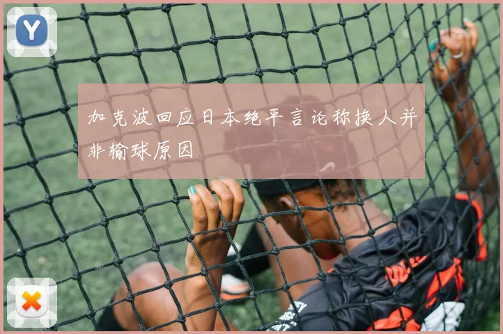 加克波回应日本绝平言论称换人并非输球原因