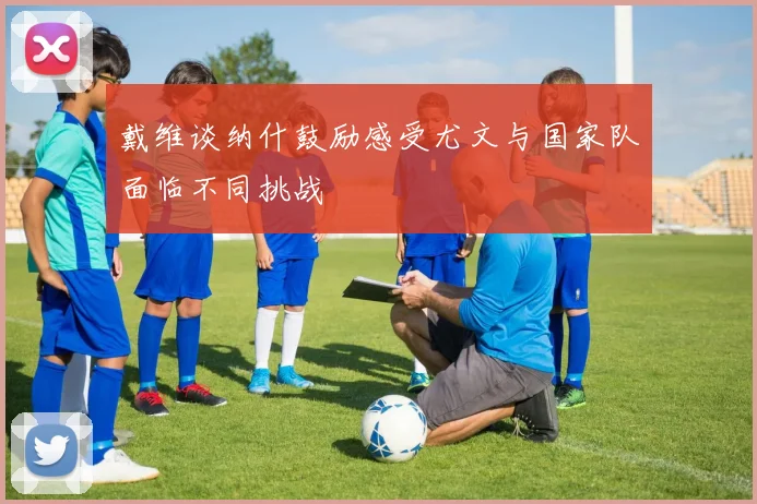 戴维谈纳什鼓励感受尤文与国家队面临不同挑战