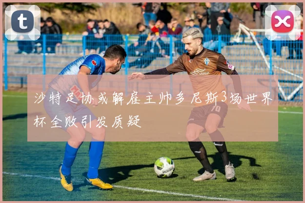 沙特足协或解雇主帅多尼斯3场世界杯全败引发质疑