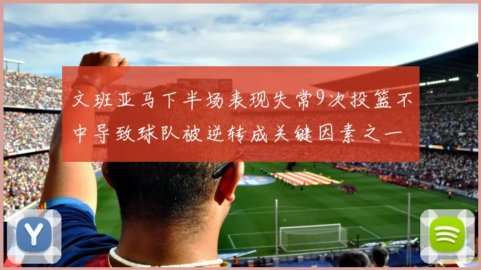 文班亚马下半场表现失常9次投篮不中导致球队被逆转成关键因素之一