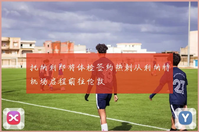 托纳利即将体检签约热刺从利纳特机场启程前往伦敦