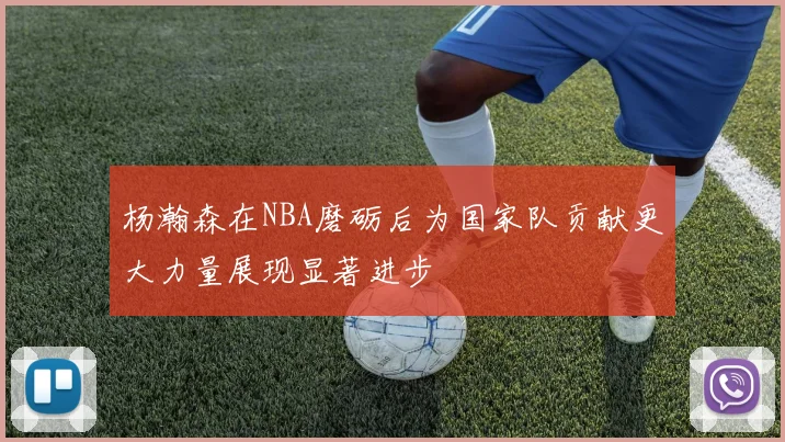 杨瀚森在NBA磨砺后为国家队贡献更大力量展现显著进步