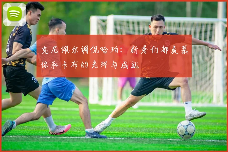 克尼佩尔调侃哈珀：新秀们都羡慕你和卡布的光环与成就