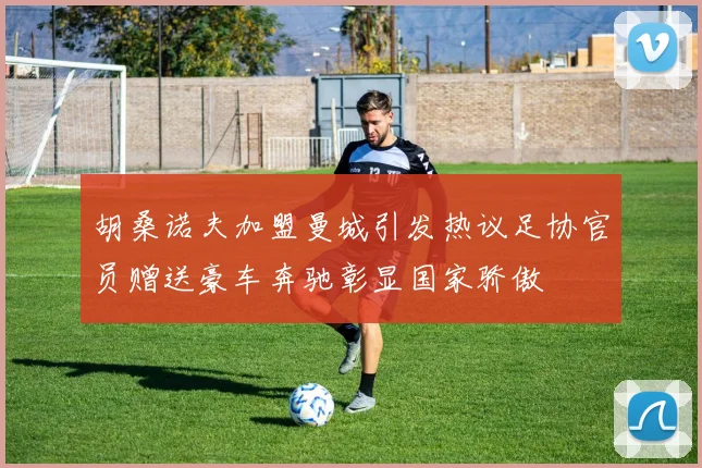 胡桑诺夫加盟曼城引发热议足协官员赠送豪车奔驰彰显国家骄傲